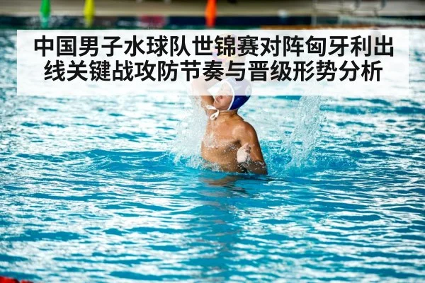 中国男子水球队世锦赛对阵匈牙利出线关键战攻防节奏与晋级形势分析