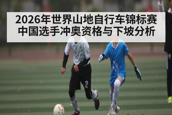2026年世界山地自行车锦标赛中国选手冲奥资格与下坡分析